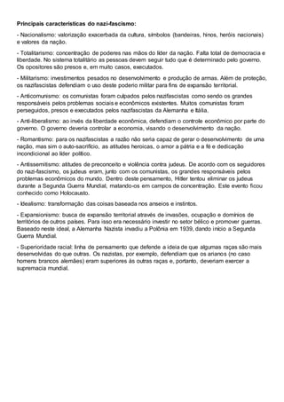 Principais características do nazi-fascismo:
- Nacionalismo: valorização exacerbada da cultura, símbolos (bandeiras, hinos, heróis nacionais)
e valores da nação.
- Totalitarismo: concentração de poderes nas mãos do líder da nação. Falta total de democracia e
liberdade. No sistema totalitário as pessoas devem seguir tudo que é determinado pelo governo.
Os opositores são presos e, em muito casos, executados.
- Militarismo: investimentos pesados no desenvolvimento e produção de armas. Além de proteção,
os nazifascistas defendiam o uso deste poderio militar para fins de expansão territorial.
- Anticomunismo: os comunistas foram culpados pelos nazifascistas como sendo os grandes
responsáveis pelos problemas sociais e econômicos existentes. Muitos comunistas foram
perseguidos, presos e executados pelos nazifascistas da Alemanha e Itália.
- Anti-liberalismo: ao invés da liberdade econômica, defendiam o controle econômico por parte do
governo. O governo deveria controlar a economia, visando o desenvolvimento da nação.
- Romantismo: para os nazifascistas a razão não seria capaz de gerar o desenvolvimento de uma
nação, mas sim o auto-sacrifício, as atitudes heroicas, o amor a pátria e a fé e dedicação
incondicional ao líder político.
- Antissemitismo: atitudes de preconceito e violência contra judeus. De acordo com os seguidores
do nazi-fascismo, os judeus eram, junto com os comunistas, os grandes responsáveis pelos
problemas econômicos do mundo. Dentro deste pensamento, Hitler tentou eliminar os judeus
durante a Segunda Guerra Mundial, matando-os em campos de concentração. Este evento ficou
conhecido como Holocausto.
- Idealismo: transformação das coisas baseada nos anseios e instintos.
- Expansionismo: busca de expansão territorial através de invasões, ocupação e domínios de
territórios de outros países. Para isso era necessário investir no setor bélico e promover guerras.
Baseado neste ideal, a Alemanha Nazista invadiu a Polônia em 1939, dando início a Segunda
Guerra Mundial.
- Superioridade racial: linha de pensamento que defende a ideia de que algumas raças são mais
desenvolvidas do que outras. Os nazistas, por exemplo, defendiam que os arianos (no caso
homens brancos alemães) eram superiores às outras raças e, portanto, deveriam exercer a
supremacia mundial.
 