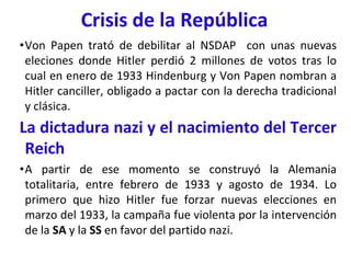 Crisis de la República
•Von Papen trató de debilitar al NSDAP con unas nuevas
eleciones donde Hitler perdió 2 millones de votos tras lo
cual en enero de 1933 Hindenburg y Von Papen nombran a
Hitler canciller, obligado a pactar con la derecha tradicional
y clásica.
La dictadura nazi y el nacimiento del Tercer
Reich
•A partir de ese momento se construyó la Alemania
totalitaria, entre febrero de 1933 y agosto de 1934. Lo
primero que hizo Hitler fue forzar nuevas elecciones en
marzo del 1933, la campaña fue violenta por la intervención
de la SA y la SS en favor del partido nazi.
 