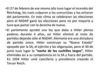 •El 27 de febrero de ese mismo año tuvo lugar el incendio del
Reichstag, los nazis culparon a los comunistas y los echaron
del parlamento. En este clima se celebraron las elecciones
pero el NSDAP ganó las elecciones pero no por mayoría y
tuvo que pactar con la derecha de nuevo.
•El parlamento aprobó una ley que daba a Hitler plenos
poderes durante 4 años, así Hitler eliminó al resto de
partidos dejando sólo el NSDAP, Alemania era una dictadura
de partido único. Hitler construyo su “Nuevo Estado”
apoyado por la SA, el ejército y las oligarquías, pero el 30 de
junio tuvo lugar la “noche de los cuchillos largos”, Hitler
eliminaba así a su competencia en la SA y fuera del partido.
En 1934 Hitler unió cancillería y presidencia creando el
Tercer Reich.
 