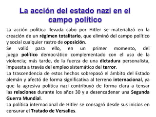 La acción política llevada cabo por Hitler se materializó en la
creación de un régimen totalitario, que eliminó del campo político
y social cualquier rastro de oposición.
Se valió para ello, en un primer momento, del
juego político democrático complementado con el uso de la
violencia; más tarde, de la fuerza de una dictadura personalista,
impuesta a través del empleo sistemático del terror.
La trascendencia de estos hechos sobrepasó el ámbito del Estado
alemán y afectó de forma significativa al terreno internacional, ya
que la agresiva política nazi contribuyó de forma clara a tensar
las relaciones durante los años 30 y a desencadenar una Segunda
Guerra Mundial.
La política internacional de Hitler se consagró desde sus inicios en
censurar el Tratado de Versalles.
 