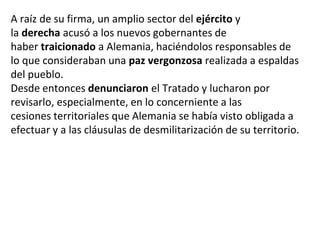 A raíz de su firma, un amplio sector del ejército y
la derecha acusó a los nuevos gobernantes de
haber traicionado a Alemania, haciéndolos responsables de
lo que consideraban una paz vergonzosa realizada a espaldas
del pueblo.
Desde entonces denunciaron el Tratado y lucharon por
revisarlo, especialmente, en lo concerniente a las
cesiones territoriales que Alemania se había visto obligada a
efectuar y a las cláusulas de desmilitarización de su territorio.
 