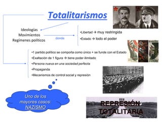 Totalitarismos
Ideologías
Movimientos
Regímenes políticos
donde
•Libertad  muy restringida
•Estado  todo el poder
•1 partido político se comporta como único + se funde con el Estado
•Exaltación de 1 figura  tiene poder ilimitado
•Persona nueva en una sociedad perfecta
•Propaganda
•Mecanismos de control social y represión
Uno de los
mayores casos:
NAZISMO
 