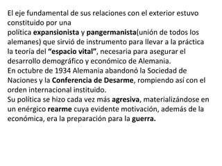El eje fundamental de sus relaciones con el exterior estuvo
constituido por una
política expansionista y pangermanista(unión de todos los
alemanes) que sirvió de instrumento para llevar a la práctica
la teoría del “espacio vital”, necesaria para asegurar el
desarrollo demográfico y económico de Alemania.
En octubre de 1934 Alemania abandonó la Sociedad de
Naciones y la Conferencia de Desarme, rompiendo así con el
orden internacional instituido.
Su política se hizo cada vez más agresiva, materializándose en
un enérgico rearme cuya evidente motivación, además de la
económica, era la preparación para la guerra.
 