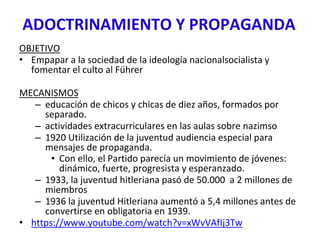 ADOCTRINAMIENTO Y PROPAGANDA
OBJETIVO
• Empapar a la sociedad de la ideología nacionalsocialista y
fomentar el culto al Führer
MECANISMOS
– educación de chicos y chicas de diez años, formados por
separado.
– actividades extracurriculares en las aulas sobre nazimso
– 1920 Utilización de la juventud audiencia especial para
mensajes de propaganda.
• Con ello, el Partido parecía un movimiento de jóvenes:
dinámico, fuerte, progresista y esperanzado.
– 1933, la juventud hitleriana pasó de 50.000 a 2 millones de
miembros
– 1936 la juventud Hitleriana aumentó a 5,4 millones antes de
convertirse en obligatoria en 1939.
• https://www.youtube.com/watch?v=xWvVAfIj3Tw
 