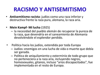 RACISMO Y ANTISEMITISMO
• Antisemitismo racista: judíos como una raza inferior y
destructiva frente la raza pura, alemana, la raza aria.
• Mein Kampf- Mi lucha (1925)
– la necesidad del pueblo alemán de recuperar la pureza de
la raza, que devendría en el saneamiento de Alemania
devolviéndole el esplendor perdido.
• Política hacia los judíos, extendida por toda Europa
– Judíos: enemigos en una lucha de vida o muerte que debía
ser ganada.
– Política de aniquilamiento y exterminio de todo grupo que
no perteneciera a la raza aria, incluyendo negros,
homosexuales, gitanos, incluso “arios discapacitados”, fue
implementada en el resto de Europa.
 