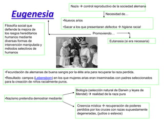 Eugenesia
Filosofía social que
defiende la mejora de
los rasgos hereditarios
humanos mediante
diversas formas de
intervención manipulada y
métodos selectivos de
humanos
Nazis  control reproductivo de la sociedad alemana
•Nuevos arios
•Sacar a los que presentaran defectos  higiene racial
Necesidad de…
Eutanasia (si era necesaria)
Promoviendo…
•Fecundación de alemanas de buena sangre por la élite aria para recuperar la raza perdida.
•Resultado: campos (Lebensborn) en los que mujeres arias eran inseminadas con padres seleccionados
para la creación de niños racialmente puros.
•Nazismo pretendía demostrar mediante
Biología (selección natural de Darwin y leyes de
Mendel)  realidad de la raza pura
Creencia mística  recuperación de poderes
perdidos por los cruces con razas supuestamente
degeneradas, (judíos o eslavos)
 