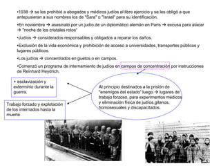 •1938  se les prohibió a abogados y médicos judíos el libre ejercicio y se les obligó a que
antepusieran a sus nombres los de "Sara" o "Israel“ para su identificación.
•En noviembre  asesinato por un judío de un diplomático alemán en París  excusa para atacar
 "noche de los cristales rotos“
•Judíos  considerados responsables y obligados a reparar los daños.
•Exclusión de la vida económica y prohibición de acceso a universidades, transportes públicos y
lugares públicos.
•Los judíos  concentrados en guetos o en campos.
•Comenzó un programa de internamiento de judíos en campos de concentración por instrucciones
de Reinhard Heydrich.
Trabajo forzado y explotación
de los internados hasta la
muerte
+ esclavización y
exterminio durante la
guerra.
Al principio destinados a la prisión de
"enemigos del estado“ luego  lugares de
trabajo forzoso, para experimentos médicos
y eliminación física de judíos,gitanos,
homosexuales y discapacitados.
 