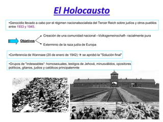 El Holocausto
•Genocidio llevado a cabo por el régimen nacionalsocialista del Tercer Reich sobre judíos y otros pueblos
entre 1933 y 1945.
Objetivos
Creación de una comunidad nacional –Volksgemeinschaft– racialmente pura
Exterminio de la raza judía de Europa
•Conferencia de Wannsee (20 de enero de 1942)  se aprobó la "Solución final"
•Grupos de "indeseables“: homosexuales, testigos de Jehová, minusválidos, opositores
políticos, gitanos, judios y católicos principalemnte
 