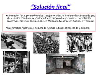 “Solución final”
• Eliminación física, por medio de los trabajos forzados, el hambre y las cámaras de gas,
de los judíos e "indeseables" internados en campos de exterminio o concentración
(Auschwitz, Birkenau, Chelmno, Belzec, Majdanek, Mauthausen, Sobibor y Treblinka).
• La estimación histórica del número de víctimas judías es alrededor de 6 millones.
 