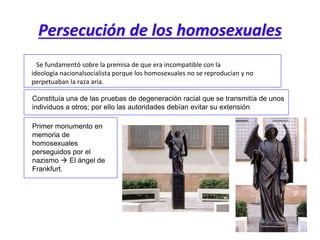 Persecución de los homosexuales
Se fundamentó sobre la premisa de que era incompatible con la
ideología nacionalsocialista porque los homosexuales no se reproducían y no
perpetuaban la raza aria.
Constituía una de las pruebas de degeneración racial que se transmitía de unos
individuos a otros; por ello las autoridades debían evitar su extensión
Primer monumento en
memoria de
homosexuales
perseguidos por el
nazismo  El ángel de
Frankfurt.
 