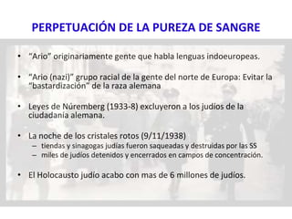 PERPETUACIÓN DE LA PUREZA DE SANGRE
• “Ario” originariamente gente que habla lenguas indoeuropeas.
• “Ario (nazi)” grupo racial de la gente del norte de Europa: Evitar la
“bastardización” de la raza alemana
• Leyes de Núremberg (1933-8) excluyeron a los judíos de la
ciudadanía alemana.
• La noche de los cristales rotos (9/11/1938)
– tiendas y sinagogas judías fueron saqueadas y destruidas por las SS
– miles de judíos detenidos y encerrados en campos de concentración.
• El Holocausto judío acabo con mas de 6 millones de judíos.
 