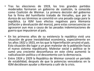 • Tras las elecciones de 1919, los tres grandes partidos
moderados formaron un gobierno de coalición, la conocida
como Coalición de Weimar. La primera decisión del gobierno
fue la firma del humillante tratado de Versalles, que por la
dureza de sus términos se convirtió en una pesada carga para la
república. La IGM tuvo efectos negativos para Alemania
(inflación y devaluación del marco), pero estas consecuencias se
agravaron aun mas a causa de las pesadas indemnizaciones de
guerra que impusieron al país.
• En los primeros años de su existencia la república vivió una
situación de grave inestabilidad económica, especialmente en
los años 1922 y 1923, en los que la hiperinflación arruinó el país.
Esta situación dio lugar a un gran malestar de la población hacia
el nuevo sistema republicano. Malestar social y político se le
sumó una creciente desconfianza en este clima aumentó la
radicalización política y el descontento con la democracia.
• Entre 1924 y 1929 la República de Weimar conoció un periodo
de estabilidad, después de que la potencias vencedoras en la
IGM decidiesen ayudar a Alemania a salir de la crisis.
 