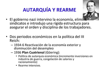 AUTARQUÍA Y REARME
• El gobierno nazi intervino la economía, eliminó
sindicatos e introdujo una rígida estructura para
asegurar el orden y disciplina de los trabajadores.
• Dos periodos económicos en la política del III
Reich:
– 1934-6 Reactivación de la economía exterior y
disminución del desempleo
– 1936 Plan Cuatrienal (Göering):
• Política de autarquía económica (incremento inversiones en
industria de guerra, congelación de salarios y
racionamiento)
• Rearme intensivo.
 
