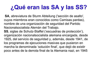 ¿Qué eran las SA y las SS?
SA, abreviatura de Sturm Abteilung ('sección de asalto',
cuyos miembros eran conocidos como Camisas pardas),
nombre de una organización de seguridad del Partido
Nacionalsocialista Alemán del Trabajo.
SS, siglas de Schutz-Staffel (‘escuadras de protección’),
organización nacionalsocialista alemana encargada, desde
1925, del servicio de seguridad y, además, desde 1941, de
los programas de ejecuciones masivas que pusieron en
marcha la denominada ‘solución final’, que dejó de existir
poco antes de la derrota final de la Alemania nazi, en 1945
 