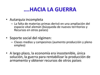 ….HACIA LA GUERRA
• Autarquia incompleta
– La falta de materias primas derivó en una ampliación del
espacio vital alemán (búsqueda de nuevos territorios y
Recursos en otros países)
• Soporte social del régimen:
– Clases medias y campesinos (aumento producción y pleno
empleo)
• A largo plazo, la economía era insostenible, única
solución, la guerra para rentabilizar la producción de
armamento y obtener recursos de otros países
 