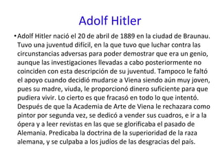 Adolf Hitler
•Adolf Hitler nació el 20 de abril de 1889 en la ciudad de Braunau.
Tuvo una juventud difícil, en la que tuvo que luchar contra las
circunstancias adversas para poder demostrar que era un genio,
aunque las investigaciones llevadas a cabo posteriormente no
coinciden con esta descripción de su juventud. Tampoco le faltó
el apoyo cuando decidió mudarse a Viena siendo aún muy joven,
pues su madre, viuda, le proporcionó dinero suficiente para que
pudiera vivir. Lo cierto es que fracasó en todo lo que intentó.
Después de que la Academia de Arte de Viena le rechazara como
pintor por segunda vez, se dedicó a vender sus cuadros, e ir a la
ópera y a leer revistas en las que se glorificaba el pasado de
Alemania. Predicaba la doctrina de la superioridad de la raza
alemana, y se culpaba a los judíos de las desgracias del país.
 