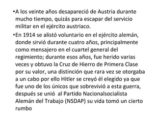 •A los veinte años desapareció de Austria durante
mucho tiempo, quizás para escapar del servicio
militar en el ejército austriaco.
•En 1914 se alistó voluntario en el ejército alemán,
donde sirvió durante cuatro años, principalmente
como mensajero en el cuartel general del
regimiento; durante esos años, fue herido varias
veces y obtuvo la Cruz de Hierro de Primera Clase
por su valor, una distinción que rara vez se otorgaba
a un cabo por ello Hitler se creyó él elegido ya que
fue uno de los únicos que sobrevivió a esta guerra,
después se unió al Partido Nacionalsocialista
Alemán del Trabajo (NSDAP) su vida tomó un cierto
rumbo
 