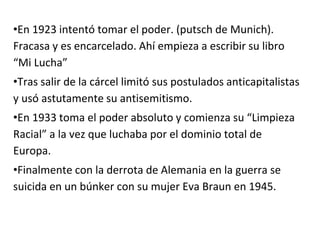 •En 1923 intentó tomar el poder. (putsch de Munich).
Fracasa y es encarcelado. Ahí empieza a escribir su libro
“Mi Lucha”
•Tras salir de la cárcel limitó sus postulados anticapitalistas
y usó astutamente su antisemitismo.
•En 1933 toma el poder absoluto y comienza su “Limpieza
Racial” a la vez que luchaba por el dominio total de
Europa.
•Finalmente con la derrota de Alemania en la guerra se
suicida en un búnker con su mujer Eva Braun en 1945.
 