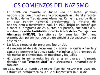 LOS COMIENZOS DEL NAZISMO
• En 1919, en Múnich, se fundó uno de tantos partidos
nacionalistas que difundían una propaganda antiliberal y racista,
el Partido de los Trabajadores Alemanes. Con el ingreso de Hitler
en este partido comenzó propiamente la historia del
nacionalismo o movimiento nazi. En 1920 dirigió un comité que
elaboró el programa de 25 puntos del partido, que cambió su
nombre por el de Partido Nacional Socialista de los Trabajadores
Alemanes (NSDAP). Ese año se formaron las ``SA´´, una
organización paramilitar que pronto ejerció la violencia contra sus
adversarios.
• Las ideas centrales del programa fueron dos:
• -La necesidad de establecer una dictadura nacionalista fuerte y
capaz de preservar la pureza racial y eliminar a los enemigos de
Alemania: los demócratas, los marxistas y los judíos.
• -El deseo de unir a todos los alemanes en una gran Alemania
dotada de un ``espacio vital´´ que asegurara el desarrollo de la
raza aria.
En 1921 Hitler es nombrado nuevo líder del NSDAP e impuso una
estructura jerarquizada en la que el führer fuera la cúspide.
 