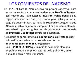 LOS COMIENZOS DEL NAZISMO
En 1923 el Partido Nazi celebró su primer congreso, para
entonces contaba con aproximadamente 20.000 militantes.
Ese mismo año tuvo lugar la invasión franco-belga de la
región alemana del Ruhr, en teoría para salvaguardar el
pago de determinadas partidas de reparación de guerra que
Alemania había dejado de cumplir. El nacionalismo alemán,
exacerbado por el gobierno, desencadenó una oleada
de protestas y sabotajes contra los ocupantes.
•El Estado se comprometió a indemnizar a los afectados por
la invasión, recurriendo para ello la emisión de
abundante papel moneda, originando
una HIPERINFLACIÓN que hundió la economía alemana,
empobreciendo a amplios sectores de la población, en un
clima de enorme malestar social.
 