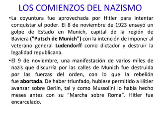 LOS COMIENZOS DEL NAZISMO
•La coyuntura fue aprovechada por Hitler para intentar
conquistar el poder. El 8 de noviembre de 1923 ensayó un
golpe de Estado en Munich, capital de la región de
Baviera ("Putsch de Munich") con la intención de imponer al
veterano general Ludendorff como dictador y destruir la
legalidad republicana.
•El 9 de noviembre, una manifestación de varios miles de
nazis que discurría por las calles de Munich fue destruida
por las fuerzas del orden, con lo que la rebelión
fue abortada. De haber triunfado, hubiese permitido a Hitler
avanzar sobre Berlín, tal y como Mussolini lo había hecho
meses antes con su "Marcha sobre Roma“. Hitler fue
encarcelado.
 