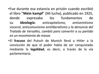 •Fue durante esa estancia en prisión cuando escribió
el libro "Mein kampf" (Mi lucha), publicado en 1925,
donde expresaba los fundamentos de
su ideología: anticapitalismo, antisemitismo
visceral, anticomunismo antiliberalismo y la denuncia del
Tratado de Versalles, cambió para convertir a su partido
en un movimiento de masas
•El fracaso del Putsch de Munich llevó a Hitler a la
convicción de que el poder había de ser conquistado
mediante la legalidad, es decir, a través de la vía
parlamentaria.
 