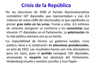 Crisis de la República
•En las elecciones de 1930 el Partido Nacionalsocialista
contabilizó 107 diputados que representaban a casi 6,5
millones de votos (18% del electorado), lo que significaba su
primer gran éxito en las urnas. Frente a ellos, 4,5 millones
de votantes otorgaron su confianza a los comunistas que
situaron 77 diputados en el Parlamento. La polarización de
la vida política alemana era ya un hecho.
•La imposibilidad de formar un gobierno estable, crisis
política, llevó a la celebración de elecciones presidenciales,
en julio de 1932. Los resultados fueron aún más alentadores
para los nazis, pues el partido consiguió 230 diputados,
alcanzando la mayoría (no absoluta) del Parlamento.
Hindenburg triunfó y nombró canciller a Von Papen
 