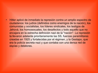 Hitler aplicó de inmediato la represión contra un amplio espectro de ciudadanos: los judíos (definidos como enemigos de la nación), los comunistas y socialistas, los líderes sindicales, los testigos de Jehová, los homosexuales, los desafectos y todo aquello que no encajara en la estrecha definición nazi de la "nación". La represión la llevaron adelante prioritariamente las SS, fuerzas paramilitares creadas en 1925 y fortalecidas por el régimen, y la Gestapo, que era la policía secreta nazi y que contaba con una densa red de espías y delatores. 