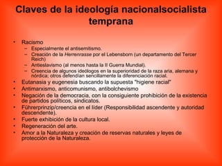 Claves de la ideología nacionalsocialista temprana Racismo  Especialmente el antisemitismo.  Creación de la  Herrenrasse  por el Lebensborn (un departamento del Tercer Reich)  Antieslavismo (al menos hasta la II Guerra Mundial).  Creencia de algunos ideólogos en la superioridad de la raza aria, alemana y nórdica; otros defendían sencillamente la diferenciación racial.  Eutanasia y eugenesia buscando la supuesta "higiene racial"  Antimarxismo, anticomunismo, antibolchevismo  Negación de la democracia, con la consiguiente prohibición de la existencia de partidos políticos, sindicatos.  Führerprinzip/creencia en el líder (Responsibilidad ascendente y autoridad descendente).  Fuerte exhibición de la cultura local.  Regeneración del arte.  Amor a la Naturaleza y creación de reservas naturales y leyes de protección de la Naturaleza.  