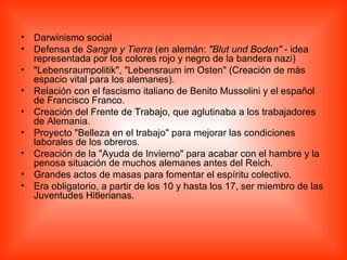 Darwinismo social  Defensa de  Sangre y Tierra  (en alemán:  "Blut und Boden"  - idea representada por los colores rojo y negro de la bandera nazi)  "Lebensraumpolitik", "Lebensraum im Osten" (Creación de más espacio vital para los alemanes).  Relación con el fascismo italiano de Benito Mussolini y el español de Francisco Franco.  Creación del Frente de Trabajo, que aglutinaba a los trabajadores de Alemania.  Proyecto "Belleza en el trabajo" para mejorar las condiciones laborales de los obreros.  Creación de la "Ayuda de Invierno" para acabar con el hambre y la penosa situación de muchos alemanes antes del Reich.  Grandes actos de masas para fomentar el espíritu colectivo.  Era obligatorio, a partir de los 10 y hasta los 17, ser miembro de las Juventudes Hitlerianas.  