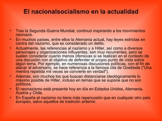 El nacionalsocialismo en la actualidad Tras la Segunda Guerra Mundial, continuó inspirando a los movimientos neonazis. En muchos países, entre ellos la Alemania actual, hay leyes estrictas en contra del nazismo, que es considerado un delito. Actualmente, las referencias al nazismo y a Hitler, así como a diversos personajes y organizaciones influyentes, son muy recurrentes, pero se suelen considerar cuanto menos ofensivas si se realizan en el contexto de una discusión con el objetivo de defender el propio punto de vista sobre algún tema. Por ejemplo, en numerosas discusiones políticas, con el fin de atacar al adversario, se hace referencia a la famosa cita de Goebbels ("Una mentira repetida mil veces se convierte en verdad"). Además, son muchos los que buscan distanciarse ideológicamente lo máximo posible de Hitler, incluso en temas que se supone que no son políticos. El neonazismo está presente hoy en día en Estados Unidos, Alemania, Austria y Chile. En España el nazismo no tiene más repercusión que en cualquier otro país europeo, salvo aquellos de tradición anterior. 