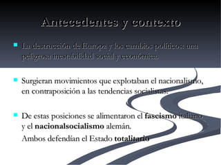 Antecedentes y contexto La destrucción de Europa y los cambios políticos: una peligrosa inestabilidad social y económica.  Surgieran movimientos que explotaban el nacionalismo, en contraposición a las tendencias socialistas.  De estas posiciones se alimentaron el  fascismo  italiano y el  nacionalsocialismo  alemán.  Ambos defendían el Estado  totalitario   
