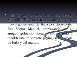 El 28 de Octubre de 1922; Benito Mussolini, líder fascista, se convierte en el nuevo gobernante de Italia por decreto del Rey Víctor Manuel, desplazando así al antiguo gobierno liberal y comenzando a escribir una importante página en la historia de Italia y del mundo.   