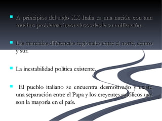 A principios del siglo XX Italia es una nación con aun muchos problemas inconclusos desde su unificación. Las marcadas diferencias regionales entre el norte, centro y sur. La inestabilidad política existente. El pueblo italiano se encuentra desmotivado y existe una separación entre el Papa y los creyentes católicos que son la mayoría en el país.  