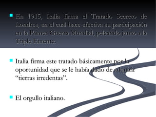 En 1915, Italia firma el Tratado Secreto de Londres, en el cual hace efectiva su participación en la Primer Guerra Mundial, peleando junto a la Triple Entente.  Italia firma este tratado básicamente por la oportunidad que se le había dado de adquirir “tierras irredentas”.  El orgullo italiano.  