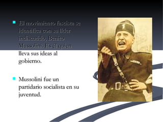 El movimiento fascista se identifica con su líder indiscutido, Benito Mussolini. Es él quien lleva sus ideas al gobierno.  Mussolini fue un partidario socialista en su juventud.  