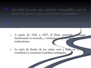 Mussolini buscará una explosión demográfica, que le servirá de pretexto para sus aventuras imperialistas.  Tres fases se pueden distinguir en la gestión económica: A partir de 1922 a 1927 se toman medidas liberales.  A partir de 1926 a 1927, Il Duce pretende mantener fuertemente la moneda, y comienza la época de las grandes realizaciones.  La crisis de finales de los veinte tocó a Italia en 1932, y contribuyó a aumentar la política autárquica.  