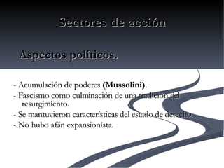 Sectores de acción     - Acumulación de poderes  (Mussolini) . - Fascismo como culminación de una tradición del resurgimiento. - Se mantuvieron características del estado de derecho. - No hubo afán expansionista.         Aspectos políticos. 