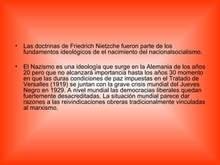 Las doctrinas de Friedrich Nietzche fueron parte de los fundamentos ideológicos de el nacimiento del nacionalsocialismo.  El Nazismo es una ideología que surge en la Alemania de los años 20 pero que no alcanzará importancia hasta los años 30 momento en que las duras condiciones de paz impuestas en el Tratado de Versalles (1919) se juntan con la grave crisis mundial del Jueves Negro en 1929. A nivel mundial las democracias liberales quedan fuertemente desacreditadas. La situación mundial parece dar razones a las reivindicaciones obreras tradicionalmente vinculadas al marxismo.  