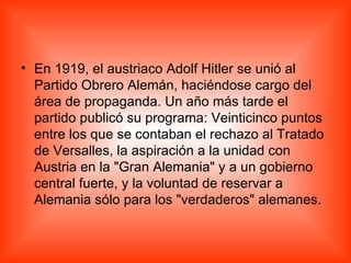 En 1919, el austriaco Adolf Hitler se unió al Partido Obrero Alemán, haciéndose cargo del área de propaganda. Un año más tarde el partido publicó su programa: Veinticinco puntos entre los que se contaban el rechazo al Tratado de Versalles, la aspiración a la unidad con Austria en la "Gran Alemania" y a un gobierno central fuerte, y la voluntad de reservar a Alemania sólo para los "verdaderos" alemanes. 