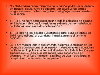 “ 4.- Nadie, fuera de los miembros de la nación, podrá ser ciudadano del Estado.  Nadie, fuera de aquellos  por cuyas venas circule sangre alemana (...) Por consiguiente , ningún judío será miembro de la nación. 7.- (...) Si no fuera posible alimentar a toda la población del Estado, será indispensable que los residentes extranjeros (no ciudadanos del Estado), sean excluidos de la Nación.” 8.- (...) todo no ario llegado a Alemania a partir del 2 de agosto de 1914 (se le obligue) a  abandonar inmediatamente el territorio nacional. 25.- Para realizar todo lo que precede, exigimos la creación de una poderosa autoridad central del estado.  Incuestionables atribuciones del Parlamento políticamente centralizado sobre toda la Nación y su organización (...) Los jefes del partido juran consagrarse sin desmayo – y, si fuera menester, sacrificar su vida – para lograr el cumplimiento de los sobredichos puntos.” 