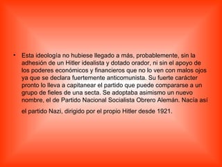 Esta ideología no hubiese llegado a más, probablemente, sin la adhesión de un Hitler idealista y dotado orador, ni sin el apoyo de los poderes económicos y financieros que no lo ven con malos ojos ya que se declara fuertemente anticomunista. Su fuerte carácter pronto lo lleva a capitanear el partido que puede compararse a un grupo de fieles de una secta. Se adoptaba asimismo un nuevo nombre, el de Partido Nacional Socialista Obrero Alemán. Nacía así el partido Nazi, dirigido por el propio Hitler desde 1921.   