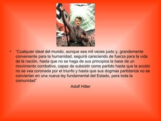 “ Cualquier ideal del mundo, aunque sea mil veces justo y, grandemente conveniente para la humanidad, seguirá careciendo de fuerza para la vida de la nación, hasta que no se haga de sus principios la base de un movimiento combativo, capaz de subsistir como partido hasta que la acción no se vea coronada por el triunfo y hasta que sus dogmas partidarios no se conviertan en una nueva ley fundamental del Estado, para toda la comunidad” Adolf Hitler 