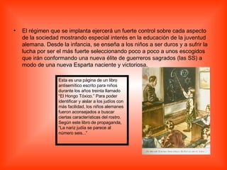 El régimen que se implanta ejercerá un fuerte control sobre cada aspecto de la sociedad mostrando especial interés en la educación de la juventud alemana. Desde la infancia, se enseña a los niños a ser duros y a sufrir la lucha por ser el más fuerte seleccionando poco a poco a unos escogidos que irán conformando una nueva élite de guerreros sagrados (las SS) a modo de una nueva Esparta naciente y victoriosa.  Esta es una página de un libro antisemítico escrito para niños durante los años treinta llamado “El Hongo Tóxico.” Para poder identificar y aislar a los judíos con más facilidad, los niños alemanes fueron aconsejados a buscar ciertas características del rostro. Según este libro de propaganda, “La nariz judía se parece al número seis...” 