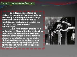 As torturas aos não Arianos;
Os judeus, os opositores ao
regime, os ciganos, os homossexuais, os
alemães que mesmo puros de nascença
sofressem de deficiências físicas ou
mentais eram capturados e levados em
comboios para os campos de
concentração.
O que ficou mais conhecido foi o
de Auschwitz. Mas muitos dos prisioneiros
não conseguiam chegar com vida, pois
morriam com doenças e fome, porque a
viagem era muito longa e as condições
higiénicas não eram as melhores, visto
que viajavam em vagões para o gado,
apinhados e só havia um balde para as
“necessidades”.
 