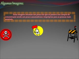 Algumas Imagens;
Estas imagens retratam um pouco do que se passava nos campos de
concentração sendo um pouco assustadoras e impróprias para as pessoas mais
sensíveis.
 
