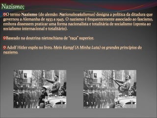 Nazismo;
O termo Nazismo (do alemão: Nationalsozialismus) designa a política da ditadura que
governou a Alemanha de 1933 a 1945. O nazismo é frequentemente associado ao fascismo,
embora dissessem praticar uma forma nacionalista e totalitária de socialismo (oposta ao
socialismo internacional e totalitário).
Baseado na doutrina nietzschiana de “raça” superior.
Adolf Hitler expôs no livro, Mein Kampf (A Minha Luta) os grandes princípios do
nazismo.
 