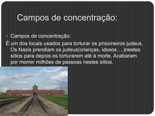 Campos de concentração:
 Campos de concentração:

É um dos locais usados para torturar os prisioneiros judeus.
Os Nazis prendiam os judeus(crianças, idosos….)nestes
sítios para depois os torturarem até à morte. Acabaram
por morrer milhões de pessoas nestes sítios.

 