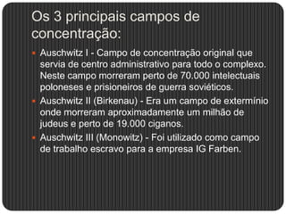 Os 3 principais campos de
concentração:
 Auschwitz I - Campo de concentração original que

servia de centro administrativo para todo o complexo.
Neste campo morreram perto de 70.000 intelectuais
poloneses e prisioneiros de guerra soviéticos.
 Auschwitz II (Birkenau) - Era um campo de extermínio
onde morreram aproximadamente um milhão de
judeus e perto de 19.000 ciganos.
 Auschwitz III (Monowitz) - Foi utilizado como campo
de trabalho escravo para a empresa IG Farben.

 