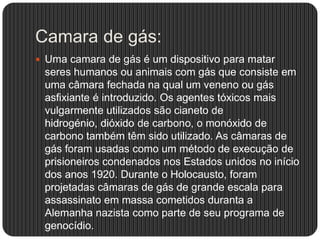 Camara de gás:
 Uma camara de gás é um dispositivo para matar

seres humanos ou animais com gás que consiste em
uma câmara fechada na qual um veneno ou gás
asfixiante é introduzido. Os agentes tóxicos mais
vulgarmente utilizados são cianeto de
hidrogénio, dióxido de carbono, o monóxido de
carbono também têm sido utilizado. As câmaras de
gás foram usadas ​como um método de execução de
prisioneiros condenados nos Estados unidos no início
dos anos 1920. Durante o Holocausto, foram
projetadas câmaras de gás de grande escala para
assassinato em massa cometidos duranta a
Alemanha nazista como parte de seu programa de
genocídio.

 